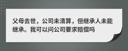 父母去世，公司未清算，但继承人未能继承。我可以问公司要求赔偿吗