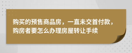 购买的预售商品房，一直未交首付款，购房者要怎么办理房屋转让手续