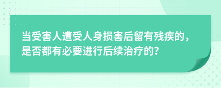 当受害人遭受人身损害后留有残疾的，是否都有必要进行后续治疗的？