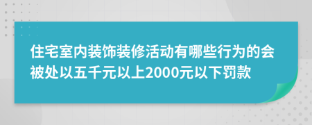 住宅室内装饰装修活动有哪些行为的会被处以五千元以上2000元以下罚款