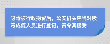 吸毒被行政拘留后，公安机关应当对吸毒成瘾人员进行登记，责令其接受