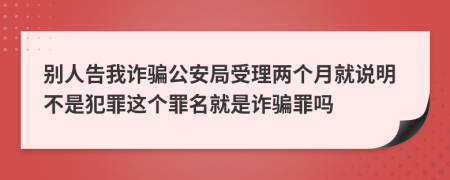 别人告我诈骗公安局受理两个月就说明不是犯罪这个罪名就是诈骗罪吗