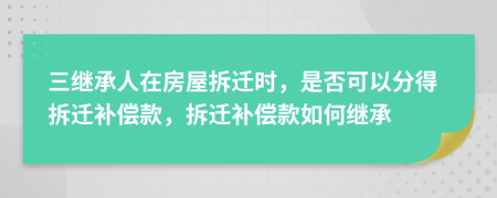 三继承人在房屋拆迁时，是否可以分得拆迁补偿款，拆迁补偿款如何继承