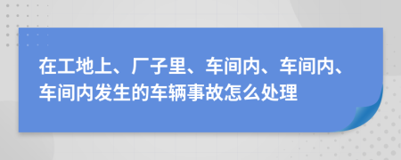 在工地上、厂子里、车间内、车间内、车间内发生的车辆事故怎么处理