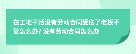 在工地干活没有劳动合同受伤了老板不管怎么办? 没有劳动合同怎么办