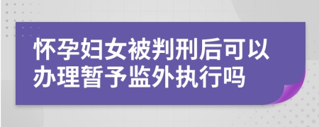 怀孕妇女被判刑后可以办理暂予监外执行吗