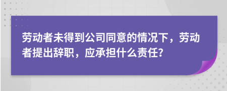 劳动者未得到公司同意的情况下，劳动者提出辞职，应承担什么责任？