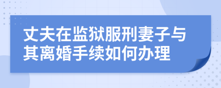 丈夫在监狱服刑妻子与其离婚手续如何办理