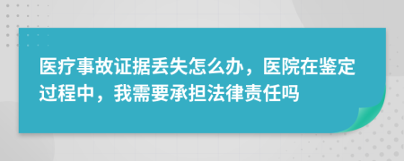 医疗事故证据丢失怎么办，医院在鉴定过程中，我需要承担法律责任吗