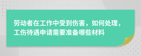 劳动者在工作中受到伤害，如何处理，工伤待遇申请需要准备哪些材料