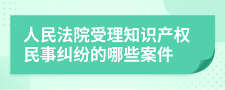 人民法院受理知识产权民事纠纷的哪些案件