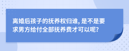 离婚后孩子的抚养权归谁, 是不是要求男方给付全部抚养费才可以呢？