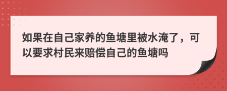 如果在自己家养的鱼塘里被水淹了，可以要求村民来赔偿自己的鱼塘吗