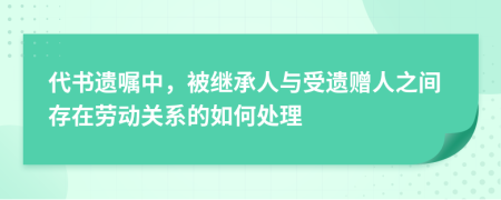 代书遗嘱中，被继承人与受遗赠人之间存在劳动关系的如何处理