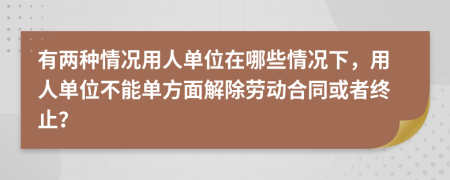 有两种情况用人单位在哪些情况下，用人单位不能单方面解除劳动合同或者终止？