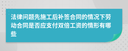 法律问题先施工后补签合同的情况下劳动合同是否应支付双倍工资的情形有哪些