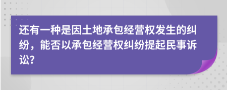 还有一种是因土地承包经营权发生的纠纷，能否以承包经营权纠纷提起民事诉讼？