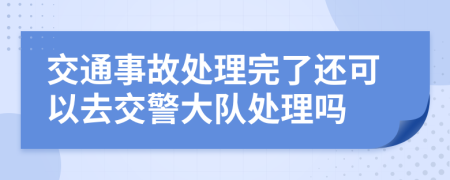 交通事故处理完了还可以去交警大队处理吗