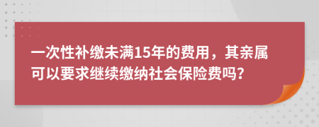 一次性补缴未满15年的费用，其亲属可以要求继续缴纳社会保险费吗？