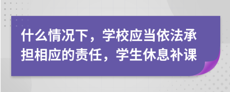 什么情况下，学校应当依法承担相应的责任，学生休息补课