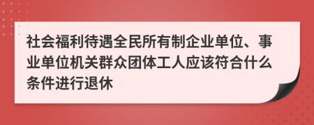 社会福利待遇全民所有制企业单位、事业单位机关群众团体工人应该符合什么条件进行退休