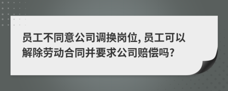 员工不同意公司调换岗位, 员工可以解除劳动合同并要求公司赔偿吗?