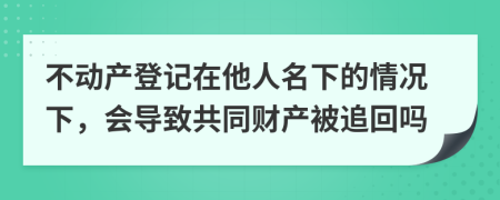 不动产登记在他人名下的情况下，会导致共同财产被追回吗