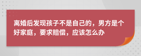 离婚后发现孩子不是自己的，男方是个好家庭，要求赔偿，应该怎么办