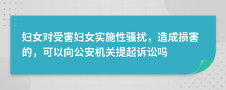 妇女对受害妇女实施性骚扰，造成损害的，可以向公安机关提起诉讼吗