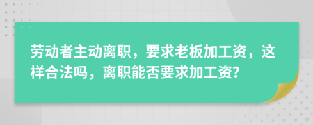 劳动者主动离职，要求老板加工资，这样合法吗，离职能否要求加工资？