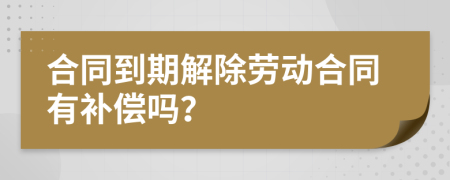 合同到期解除劳动合同有补偿吗？