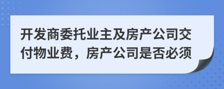 开发商委托业主及房产公司交付物业费，房产公司是否必须