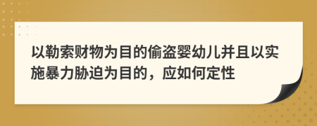 以勒索财物为目的偷盗婴幼儿并且以实施暴力胁迫为目的，应如何定性