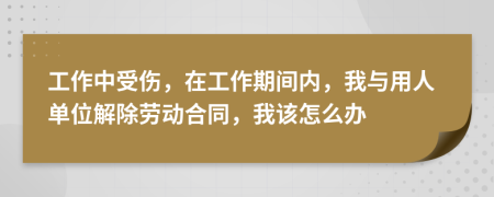 工作中受伤，在工作期间内，我与用人单位解除劳动合同，我该怎么办