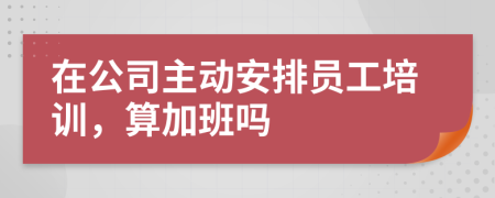 在公司主动安排员工培训，算加班吗