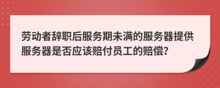 劳动者辞职后服务期未满的服务器提供服务器是否应该赔付员工的赔偿？