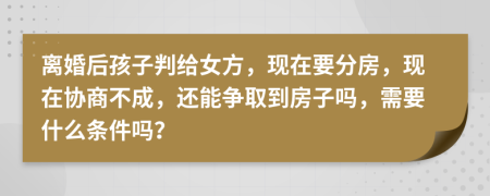 离婚后孩子判给女方，现在要分房，现在协商不成，还能争取到房子吗，需要什么条件吗？