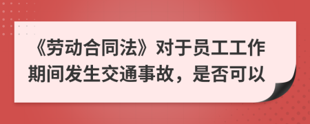 《劳动合同法》对于员工工作期间发生交通事故，是否可以