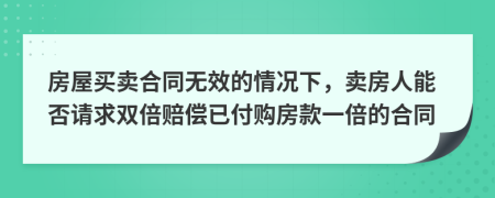 房屋买卖合同无效的情况下，卖房人能否请求双倍赔偿已付购房款一倍的合同