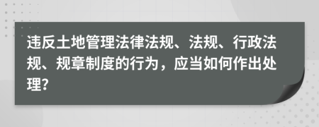 违反土地管理法律法规、法规、行政法规、规章制度的行为，应当如何作出处理？