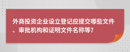 外商投资企业设立登记应提交哪些文件、审批机构和证明文件名称等？