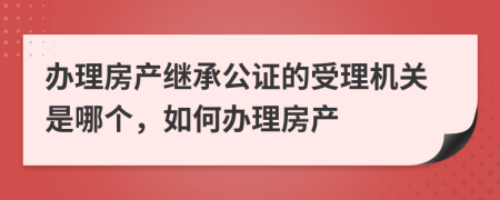 办理房产继承公证的受理机关是哪个，如何办理房产