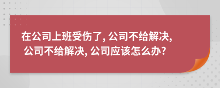 在公司上班受伤了, 公司不给解决, 公司不给解决, 公司应该怎么办?