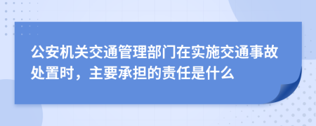 公安机关交通管理部门在实施交通事故处置时，主要承担的责任是什么