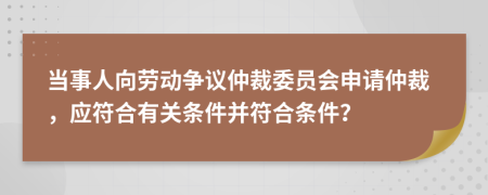 当事人向劳动争议仲裁委员会申请仲裁，应符合有关条件并符合条件？