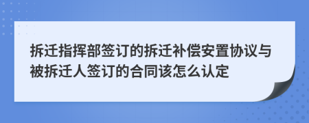 拆迁指挥部签订的拆迁补偿安置协议与被拆迁人签订的合同该怎么认定