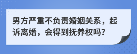 男方严重不负责婚姻关系，起诉离婚，会得到抚养权吗？