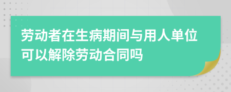 劳动者在生病期间与用人单位可以解除劳动合同吗