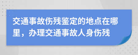 交通事故伤残鉴定的地点在哪里，办理交通事故人身伤残