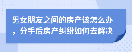 男女朋友之间的房产该怎么办，分手后房产纠纷如何去解决